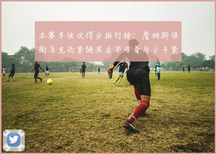 本赛季快攻得分排行榜：詹姆斯领衔马克西紧随其后字母哥与小卡紧追不舍