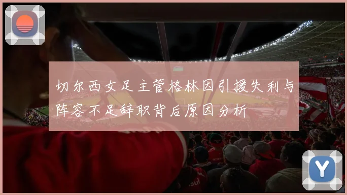 切尔西女足主管格林因引援失利与阵容不足辞职背后原因分析