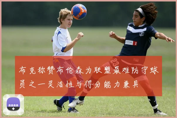 布克称赞布伦森为联盟最难防守球员之一灵活性与得分能力兼具