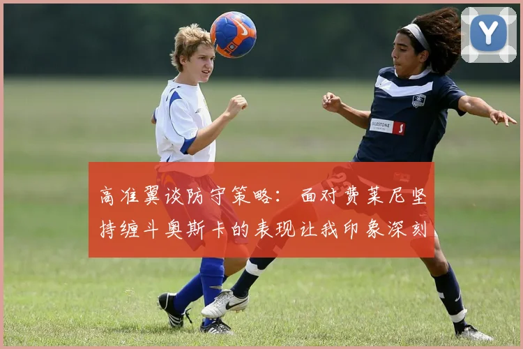高准翼谈防守策略：面对费莱尼坚持缠斗奥斯卡的表现让我印象深刻