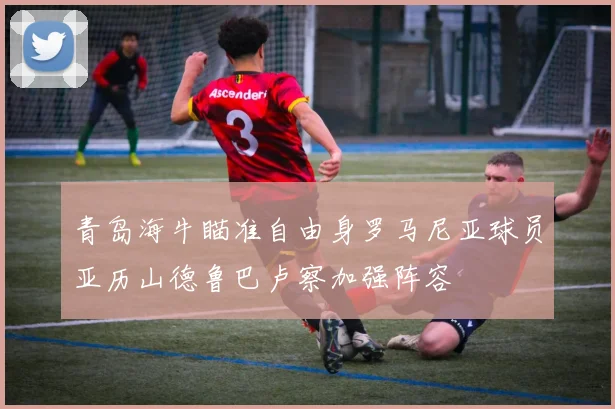 青岛海牛瞄准自由身罗马尼亚球员亚历山德鲁巴卢察加强阵容