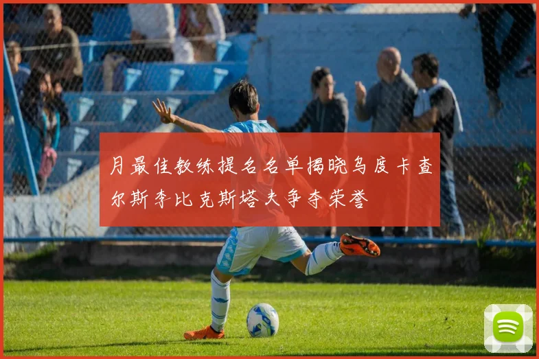 月最佳教练提名名单揭晓乌度卡查尔斯李比克斯塔夫争夺荣誉