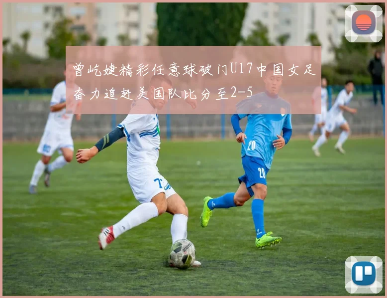 曾屹婕精彩任意球破门U17中国女足奋力追赶美国队比分至2-5