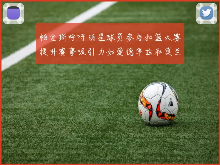 帕金斯呼吁明星球员参与扣篮大赛提升赛事吸引力如爱德华兹和莫兰特等人