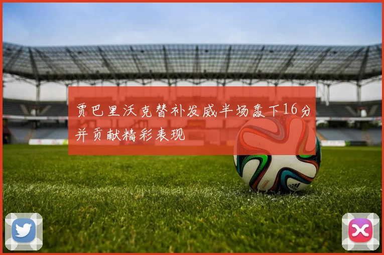贾巴里沃克替补发威半场轰下16分并贡献精彩表现