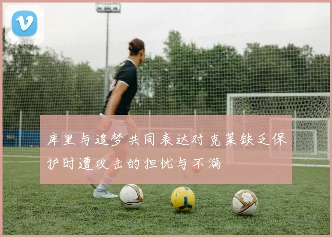 库里与追梦共同表达对克莱缺乏保护时遭攻击的担忧与不满