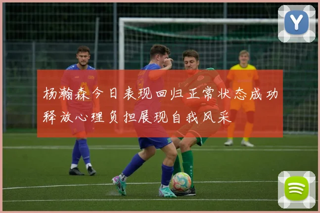 杨瀚森今日表现回归正常状态成功释放心理负担展现自我风采