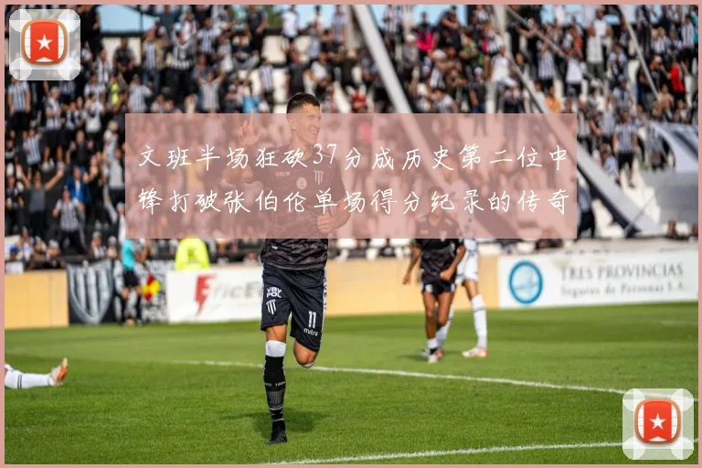 文班半场狂砍37分成历史第二位中锋打破张伯伦单场得分纪录的传奇时刻