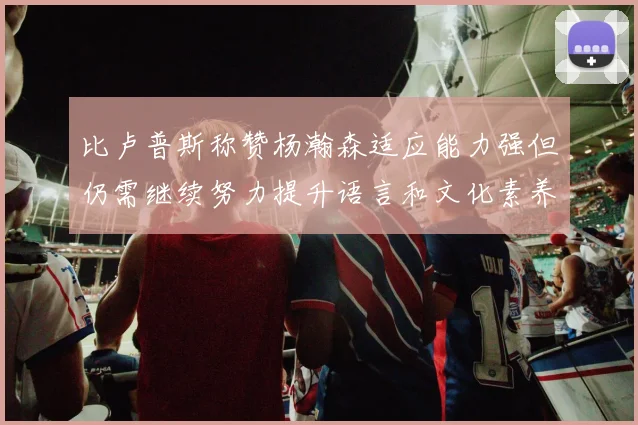 比卢普斯称赞杨瀚森适应能力强但仍需继续努力提升语言和文化素养