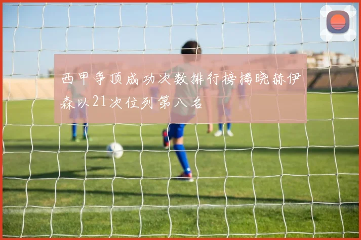 西甲争顶成功次数排行榜揭晓赫伊森以21次位列第八名