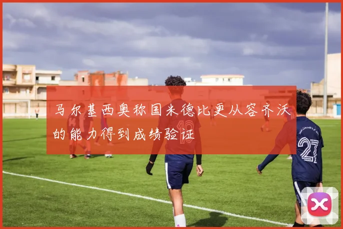 马尔基西奥称国米德比更从容齐沃的能力得到成绩验证