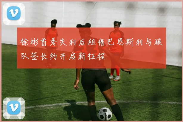 徐彬首秀失利后租借巴恩斯利与狼队签长约开启新征程