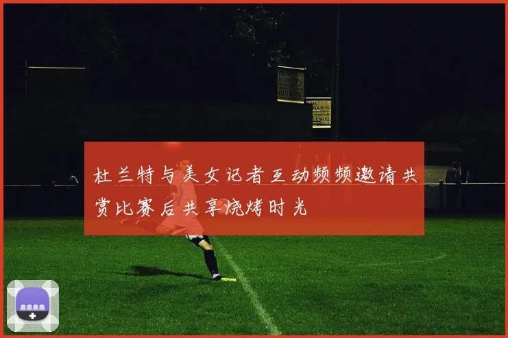 杜兰特与美女记者互动频频邀请共赏比赛后共享烧烤时光