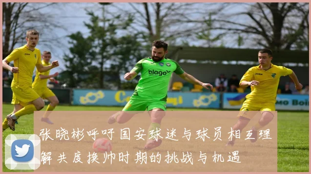 张晓彬呼吁国安球迷与球员相互理解共度换帅时期的挑战与机遇