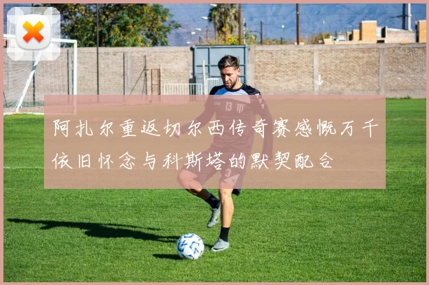阿扎尔重返切尔西传奇赛感慨万千依旧怀念与科斯塔的默契配合