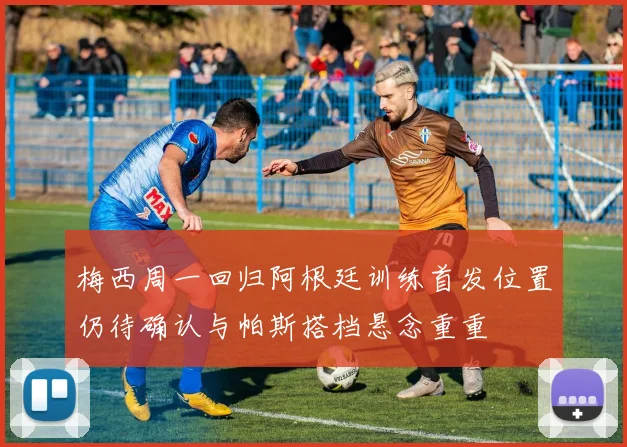 梅西周一回归阿根廷训练首发位置仍待确认与帕斯搭档悬念重重