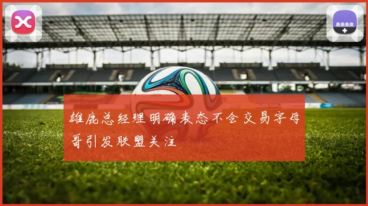雄鹿总经理明确表态不会交易字母哥引发联盟关注