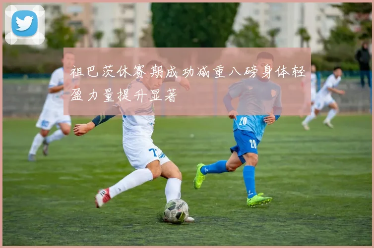 祖巴茨休赛期成功减重八磅身体轻盈力量提升显著