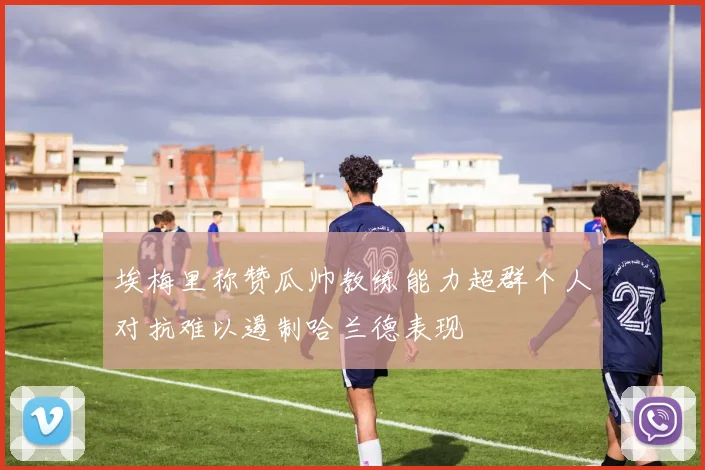 埃梅里称赞瓜帅教练能力超群个人对抗难以遏制哈兰德表现