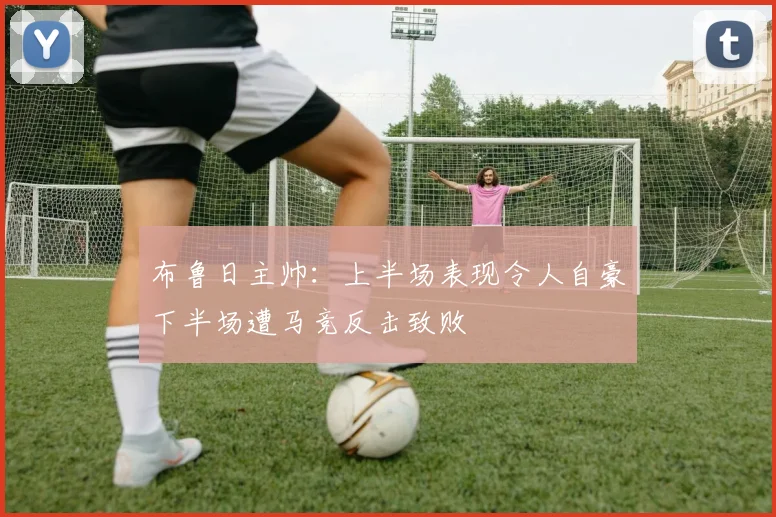 布鲁日主帅：上半场表现令人自豪下半场遭马竞反击致败