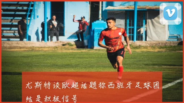尤斯特谈欧超话题称西班牙足球团结是积极信号