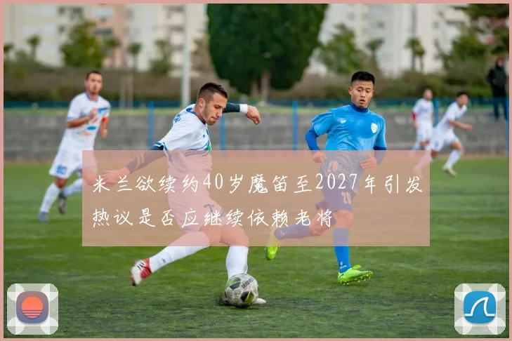 米兰欲续约40岁魔笛至2027年引发热议是否应继续依赖老将