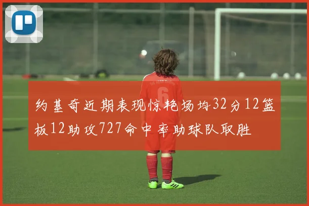 约基奇近期表现惊艳场均32分12篮板12助攻727命中率助球队取胜