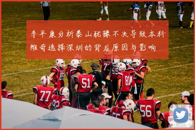 李平康分析泰山犹豫不决导致本科维奇选择深圳的背后原因与影响