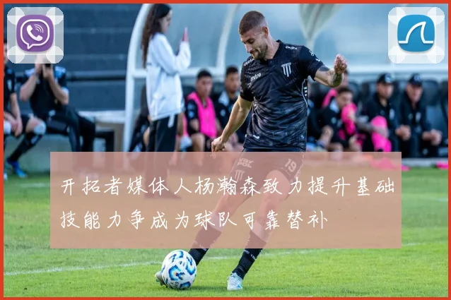 开拓者媒体人杨瀚森致力提升基础技能力争成为球队可靠替补