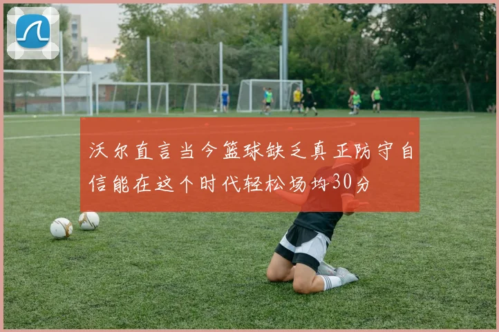 沃尔直言当今篮球缺乏真正防守自信能在这个时代轻松场均30分
