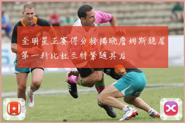 全明星正赛得分榜揭晓詹姆斯稳居第一科比杜兰特紧随其后