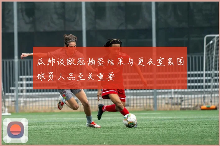 瓜帅谈欧冠抽签结果与更衣室氛围球员人品至关重要