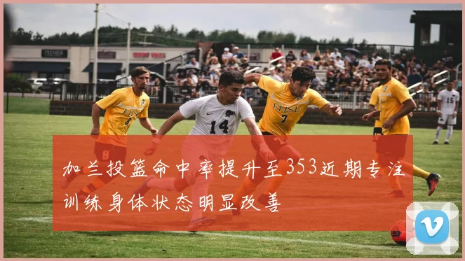 加兰投篮命中率提升至353近期专注训练身体状态明显改善