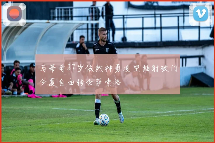 马蒂奇37岁依然神勇凌空抽射破门今夏自由转会萨索洛