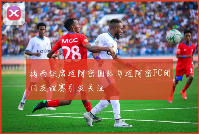 梅西缺席迈阿密国际与迈阿密FC闭门友谊赛引发关注