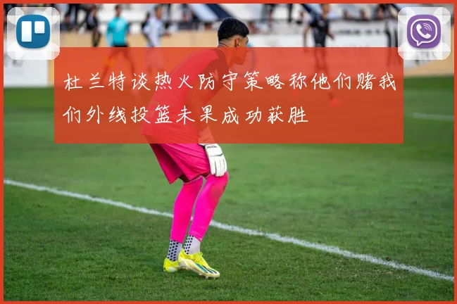 杜兰特谈热火防守策略称他们赌我们外线投篮未果成功获胜