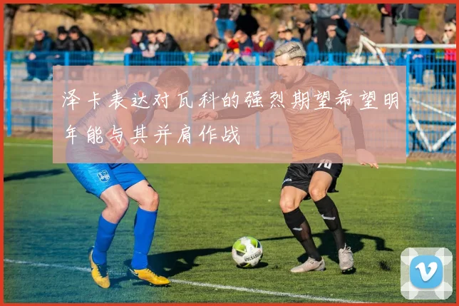 泽卡表达对瓦科的强烈期望希望明年能与其并肩作战