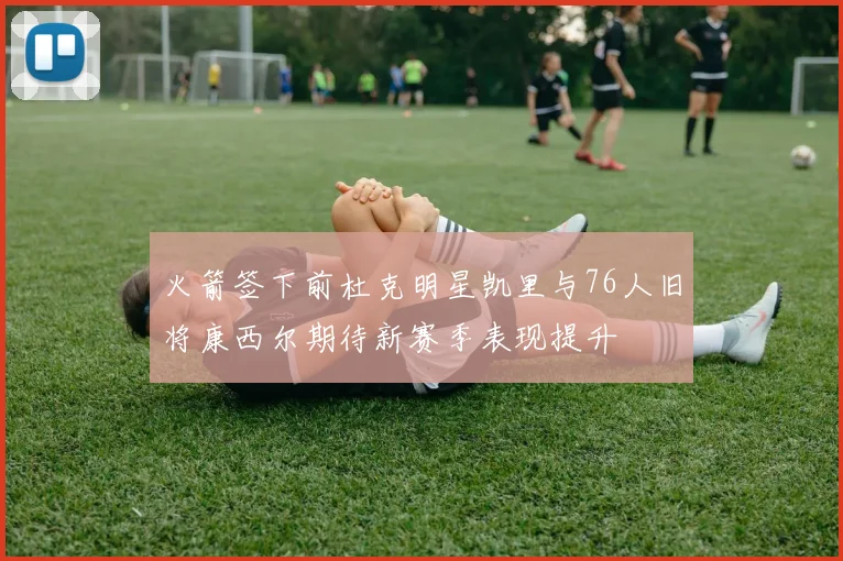 火箭签下前杜克明星凯里与76人旧将康西尔期待新赛季表现提升