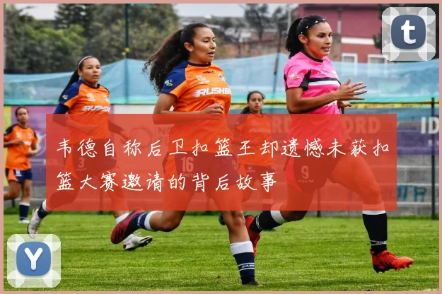 韦德自称后卫扣篮王却遗憾未获扣篮大赛邀请的背后故事